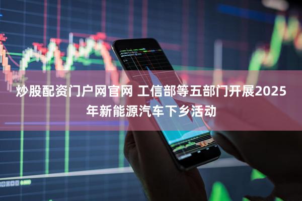 炒股配资门户网官网 工信部等五部门开展2025年新能源汽车下乡活动