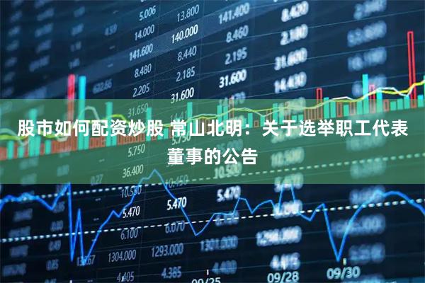 股市如何配资炒股 常山北明：关于选举职工代表董事的公告