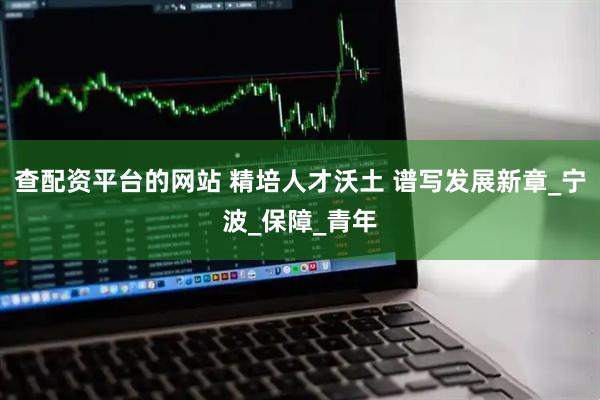 查配资平台的网站 精培人才沃土 谱写发展新章_宁波_保障_青年