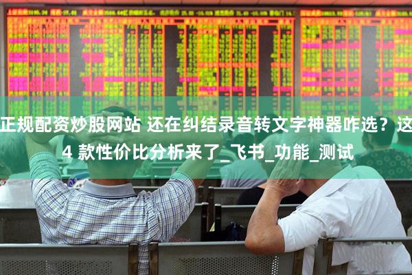 正规配资炒股网站 还在纠结录音转文字神器咋选？这 4 款性价比分析来了_飞书_功能_测试