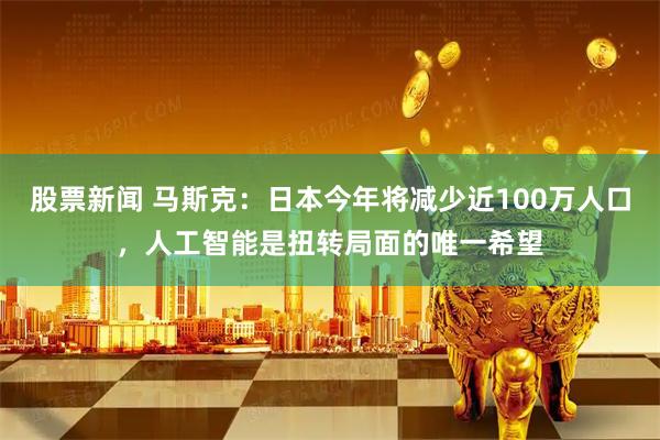 股票新闻 马斯克：日本今年将减少近100万人口，人工智能是扭转局面的唯一希望