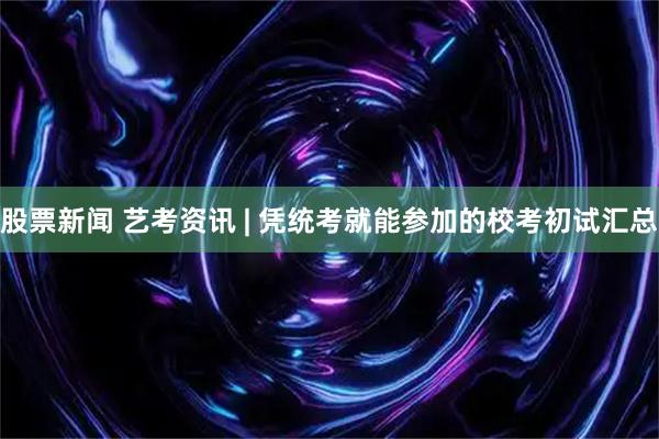 股票新闻 艺考资讯 | 凭统考就能参加的校考初试汇总