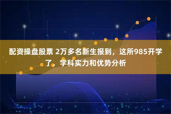 配资操盘股票 2万多名新生报到,这所985开学了,学科实力和优势分析