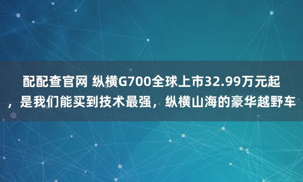 配配查官网 纵横G700全球上市32.99万元起,是我们能买到技术最强,纵横山海的豪华越野车