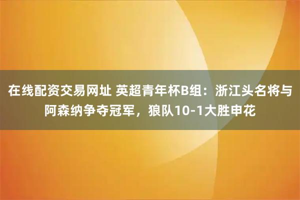 在线配资交易网址 英超青年杯B组：浙江头名将与阿森纳争夺冠军，狼队10-1大胜申花