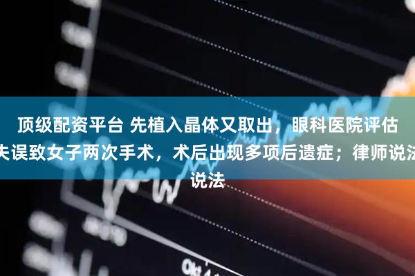 顶级配资平台 先植入晶体又取出，眼科医院评估失误致女子两次手术，术后出现多项后遗症；律师说法