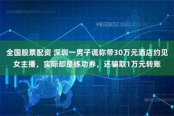 全国股票配资 深圳一男子谎称带30万元酒店约见女主播，实际却是练功券，还骗取1万元转账