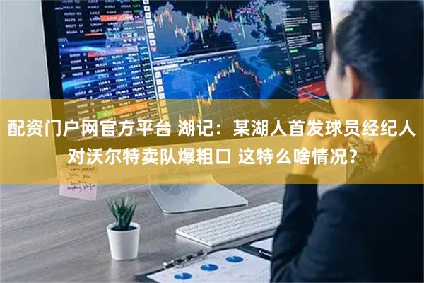配资门户网官方平台 湖记：某湖人首发球员经纪人对沃尔特卖队爆粗口 这特么啥情况？