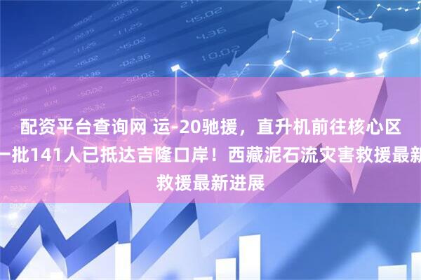 配资平台查询网 运-20驰援，直升机前往核心区，第一批141人已抵达吉隆口岸！西藏泥石流灾害救援最新进展
